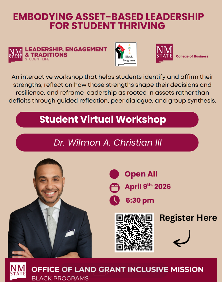 The image is a promotional flyer for a virtual workshop titled "Embodying Asset-Based Leadership for Student Thriving." The background is beige, with text and various logos. At the top, large maroon text announces the workshop topic. Below are three logos: NM State Leadership, Engagement & Traditions, NM State Black Programs, and NM State College of Business. A descriptive paragraph explains the workshop's focus on identifying and affirming student strengths through guided reflection and dialogue. The center features a bold maroon banner with "Student Virtual Workshop" and the name "Dr. Wilmon A. Christian III" below it. An image of a smiling man in a suit appears on the left. On the right, there are date and time details with icons: "Open All," "April 9th, 2026," and "5:30 pm." A QR code and "Register Here" text with an arrow appear near the bottom. The bottom banner reads "NM State Office of Land Grant Inclusive Mission Black Programs."  Alt-text:  Flyer for a virtual workshop on asset-based leadership featuring Dr. Wilmon A. Christian III, April 9th, 2026, at 5:30 pm.  Transcribed Text:  EMBODYING ASSET-BASED LEADERSHIP FOR STUDENT THRIVING  LEADERSHIP, ENGAGEMENT & TRADITIONS STUDENT LIFE  Black Programs  NM STATE College of Business  An interactive workshop that helps students identify and affirm their strengths, reflect on how those strengths shape their decisions and resilience, and reframe leadership as rooted in assets rather than deficits through guided reflection, peer dialogue, and group synthesis.  Student Virtual Workshop  Dr. Wilmon A. Christian III  Open All April 9th, 2026 5:30 pm  Register Here  NM STATE OFFICE OF LAND GRANT INCLUSIVE MISSION BLACK PROGRAMS